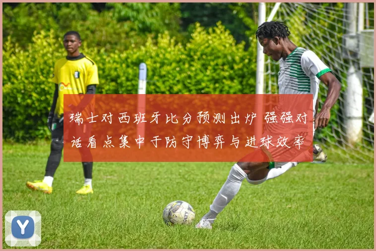 瑞士对西班牙比分预测出炉 强强对话看点集中于防守博弈与进球效率