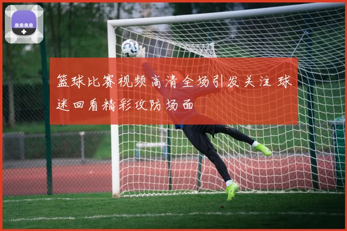 篮球比赛视频高清全场引发关注 球迷回看精彩攻防场面