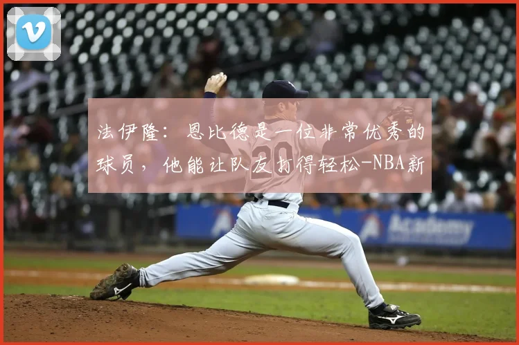 法伊隆：恩比德是一位非常优秀的球员，他能让队友打得轻松-NBA新闻