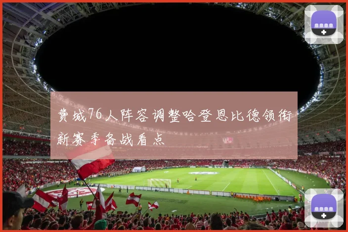 费城76人阵容调整哈登恩比德领衔新赛季备战看点