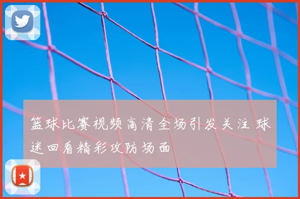 篮球比赛视频高清全场引发关注 球迷回看精彩攻防场面