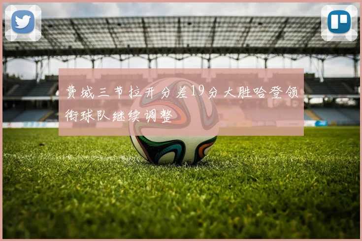 费城三节拉开分差19分大胜哈登领衔球队继续调整