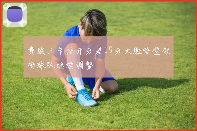 费城三节拉开分差19分大胜哈登领衔球队继续调整