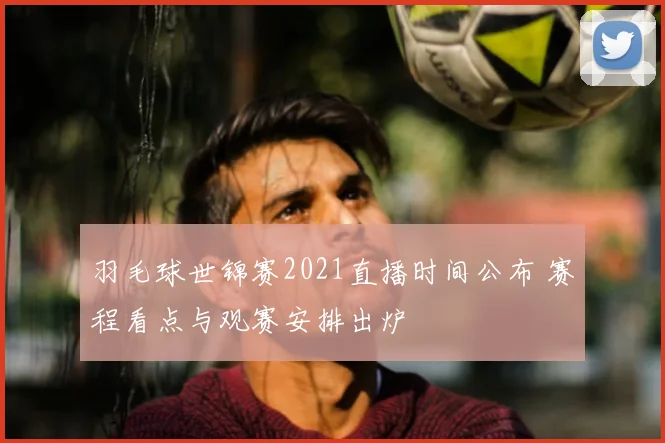 羽毛球世锦赛2021直播时间公布 赛程看点与观赛安排出炉