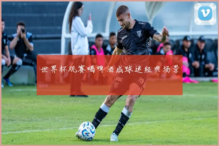 世界杯观赛喝啤酒成球迷经典场景