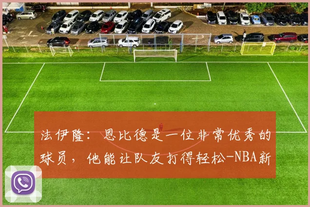 法伊隆:恩比德是一位非常优秀的球员,他能让队友打得轻松-NBA新闻