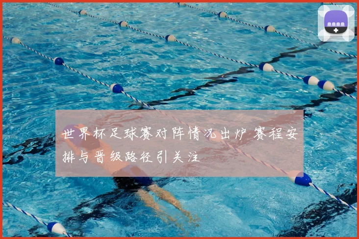 世界杯足球赛对阵情况出炉 赛程安排与晋级路径引关注