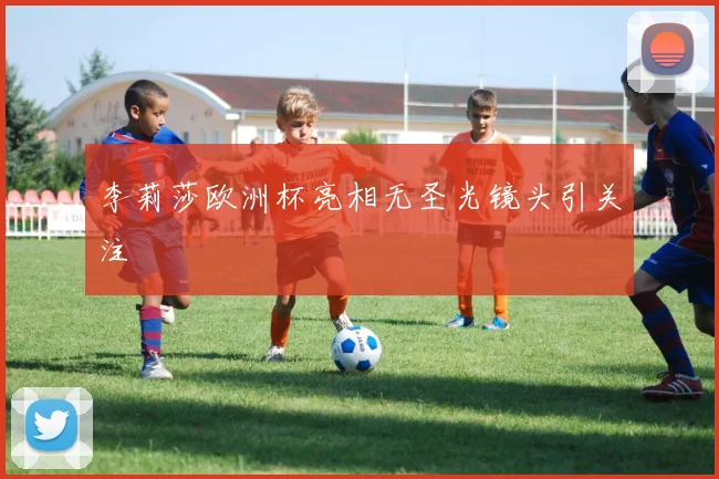 李莉莎欧洲杯亮相无圣光镜头引关注