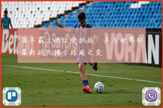 国乒霸主地位受挑战?乒乓世界杯最新战况揭示格局之变